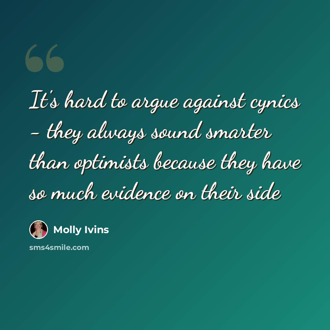 “It's hard to argue against cynics - they always sound smarter than optimists because they have so much evidence on their side” quote by Molly Ivins
