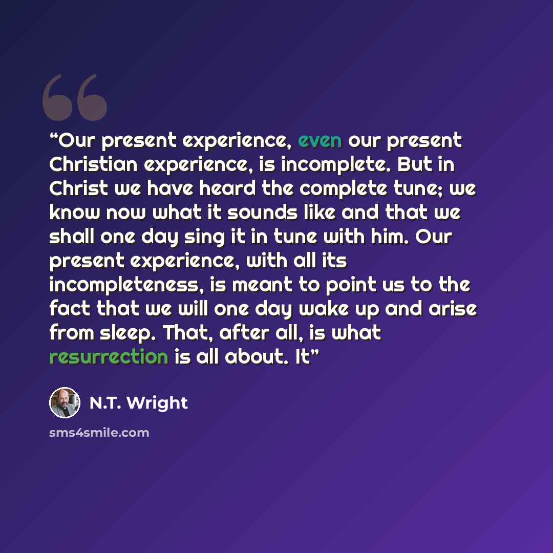 “Our present experience, even our present Christian experience, is incomplete. But in Christ we have heard the complete tune; we know now what it sounds like and that we shall one day sing it in tune with him. Our present experience, with all its incompleteness, is meant to point us to the fact…” quote by N.T. Wright