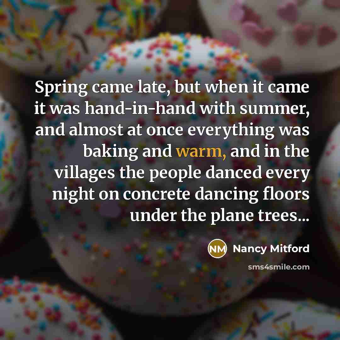 “Spring came late, but when it came it was hand-in-hand with summer, and almost at once everything was baking and warm, and in the villages the people danced every night on concrete dancing floors under the plane trees...” quote by Nancy Mitford