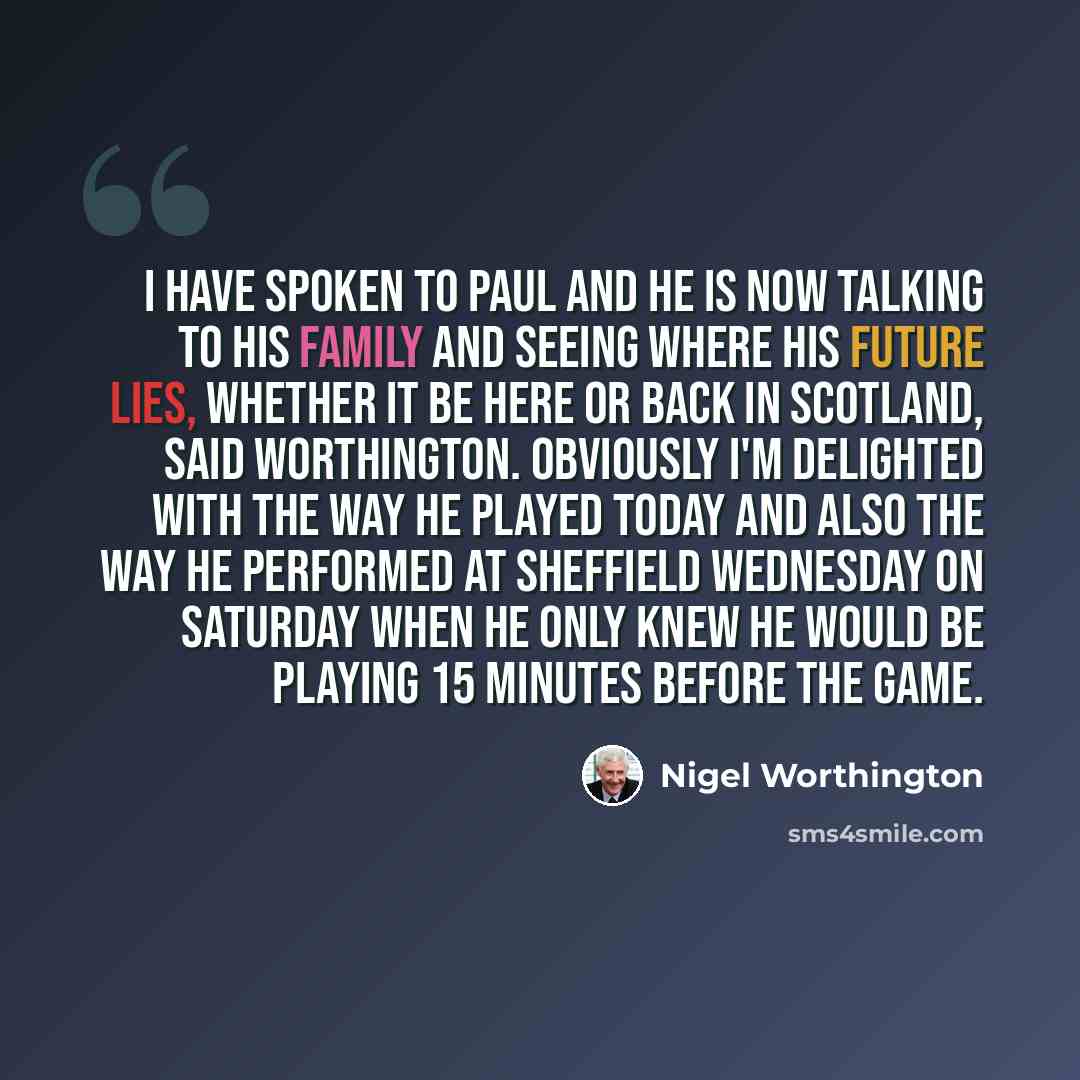 “I have spoken to Paul and he is now talking to his family and seeing where his future lies, whether it be here or back in Scotland, said Worthington. Obviously I'm delighted with the way he played today and also the way he performed at Sheffield Wednesday on Saturday when he only knew he would be…” quote by Nigel Worthington