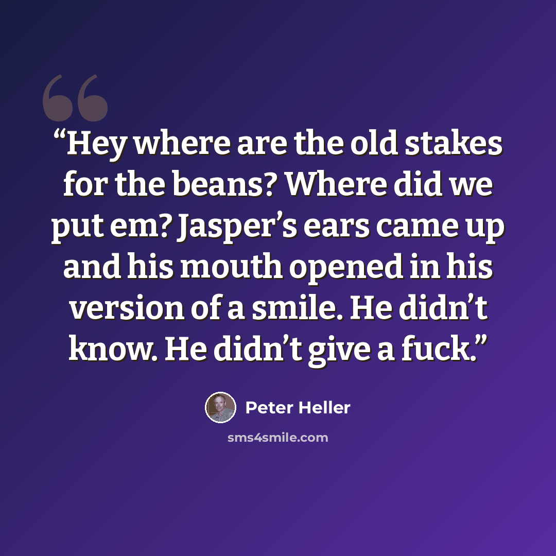 “Hey where are the old stakes for the beans? Where did we put em? Jasper’s ears came up and his mouth opened in his version of a smile. He didn’t know. He didn’t give a fuck.” quote by Peter Heller