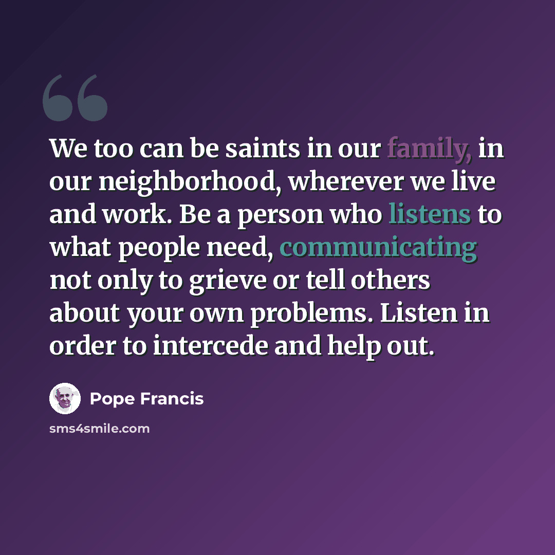 “We too can be saints in our family, in our neighborhood, wherever we live and work. Be a person who listens to what people need, communicating not only to grieve or tell others about your own problems. Listen in order to intercede and help out.” quote by Pope Francis