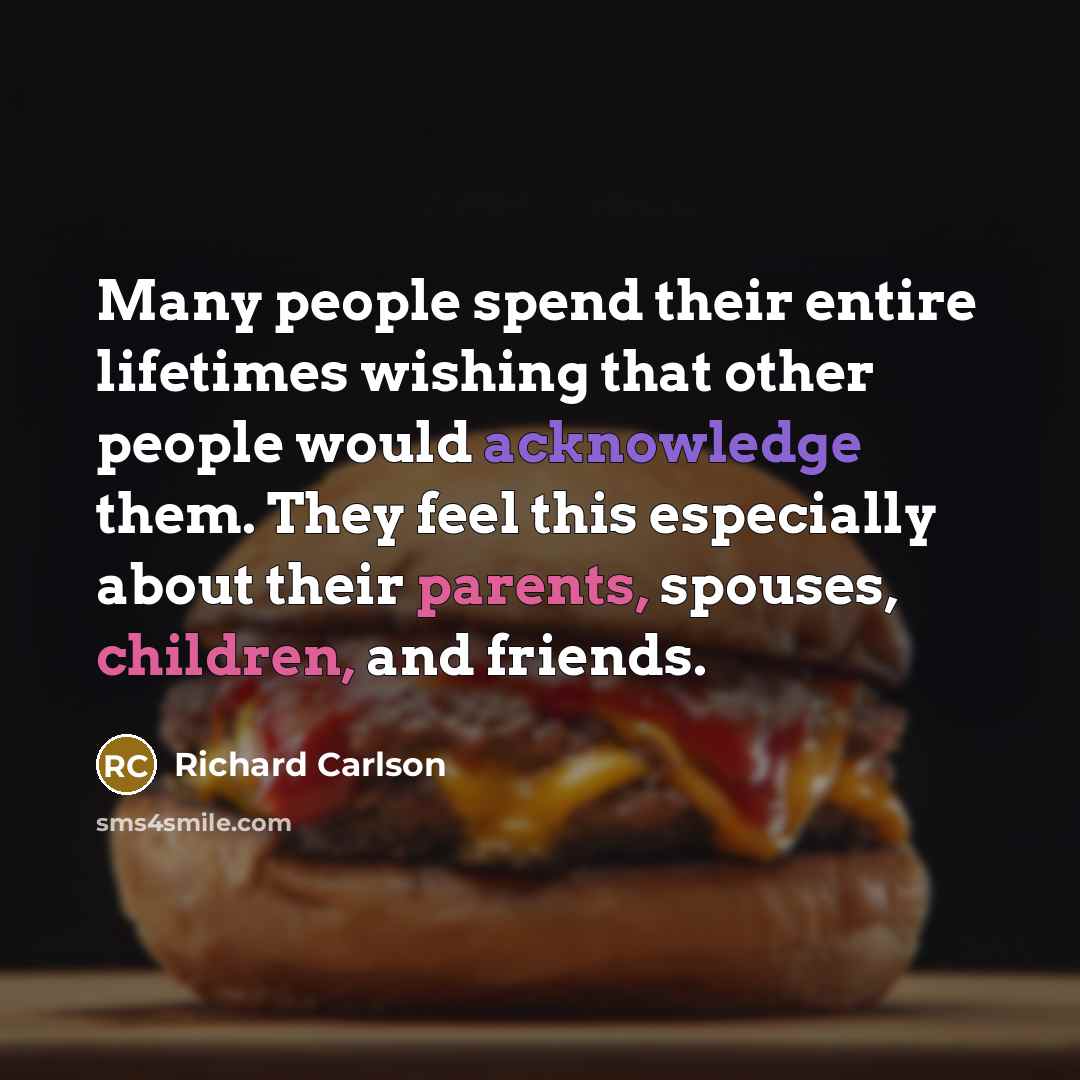 “Many people spend their entire lifetimes wishing that other people would acknowledge them. They feel this especially about their parents, spouses, children, and friends.” quote by Richard Carlson