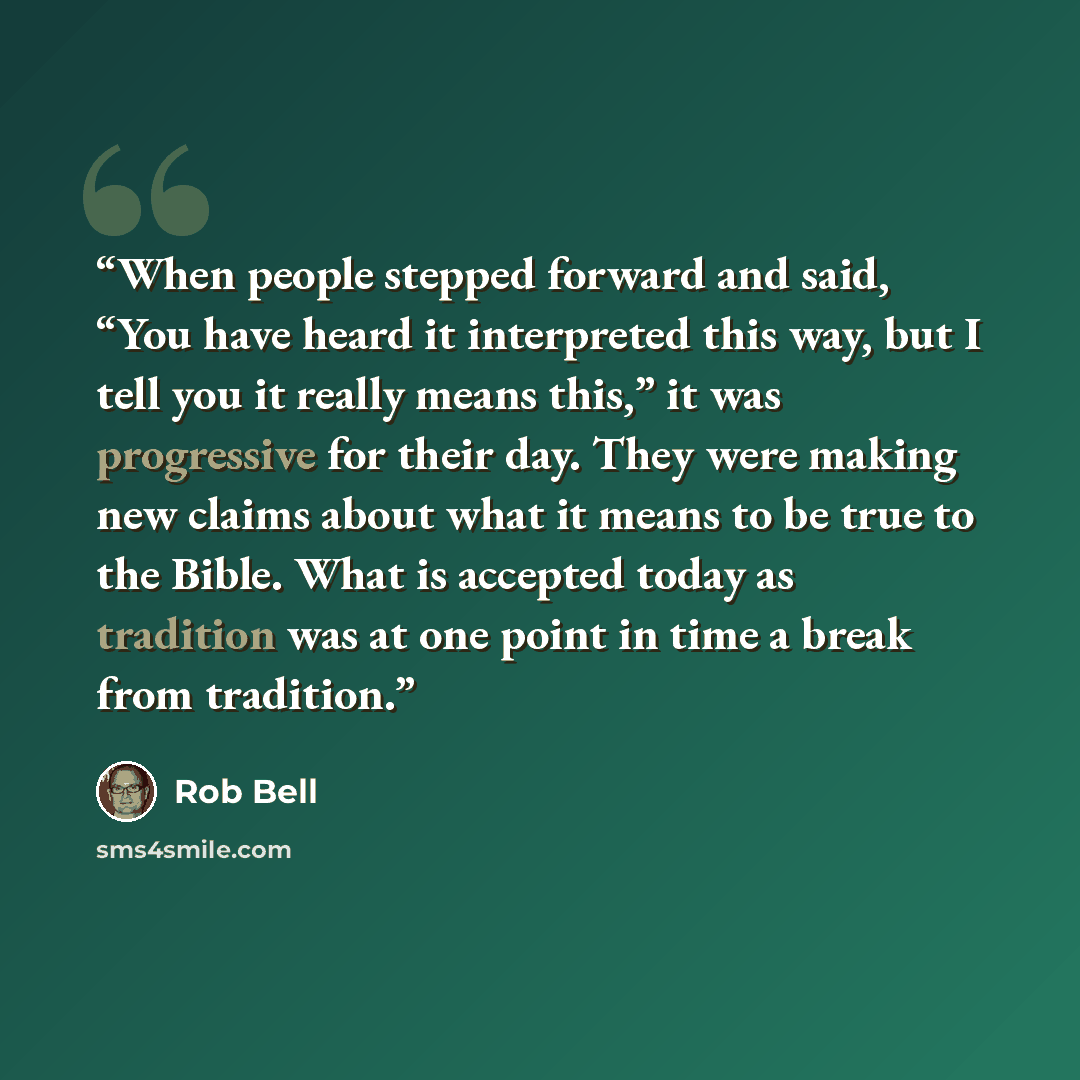 “When people stepped forward and said, “You have heard it interpreted this way, but I tell you it really means this,” it was progressive for their day. They were making new claims about what it means to be true to the Bible. What is accepted today as tradition was at one point in time a break from…” quote by Rob Bell