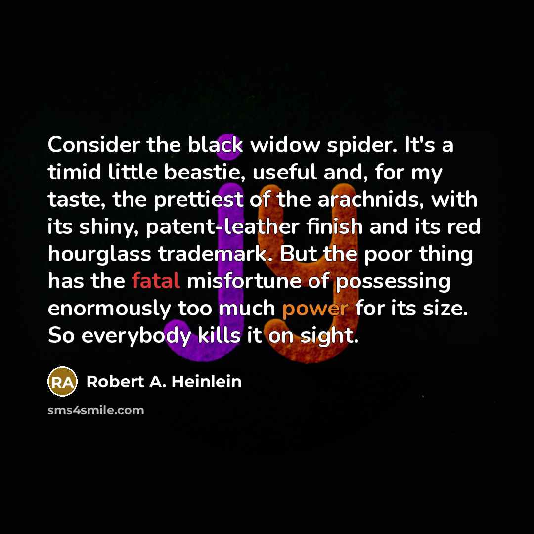 “Consider the black widow spider. It's a timid little beastie, useful and, for my taste, the prettiest of the arachnids, with its shiny, patent-leather finish and its red hourglass trademark. But the poor thing has the fatal misfortune of possessing enormously too much power for its size. So…” quote by Robert A. Heinlein