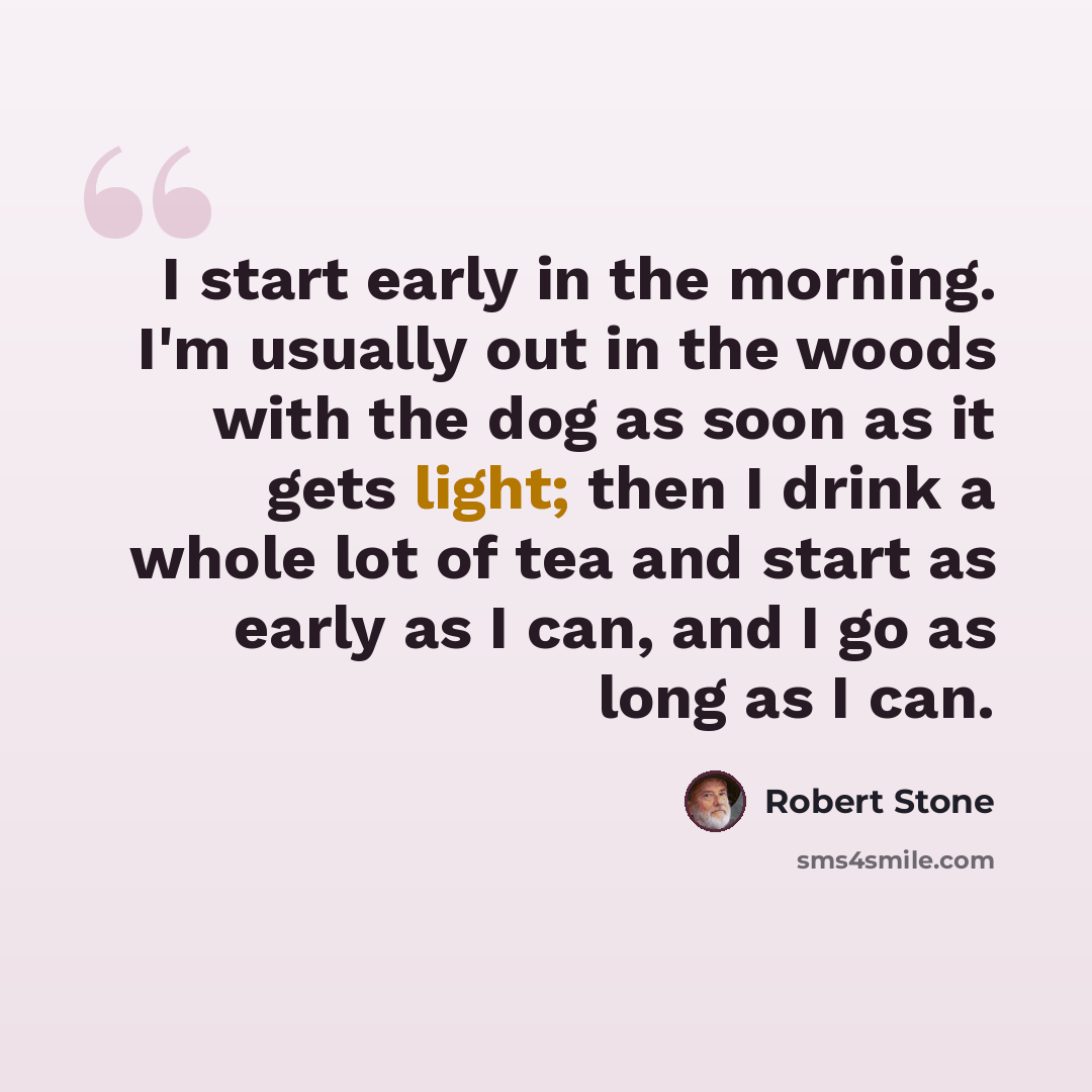 “I start early in the morning. I'm usually out in the woods with the dog as soon as it gets light; then I drink a whole lot of tea and start as early as I can, and I go as long as I can.” quote by Robert Stone