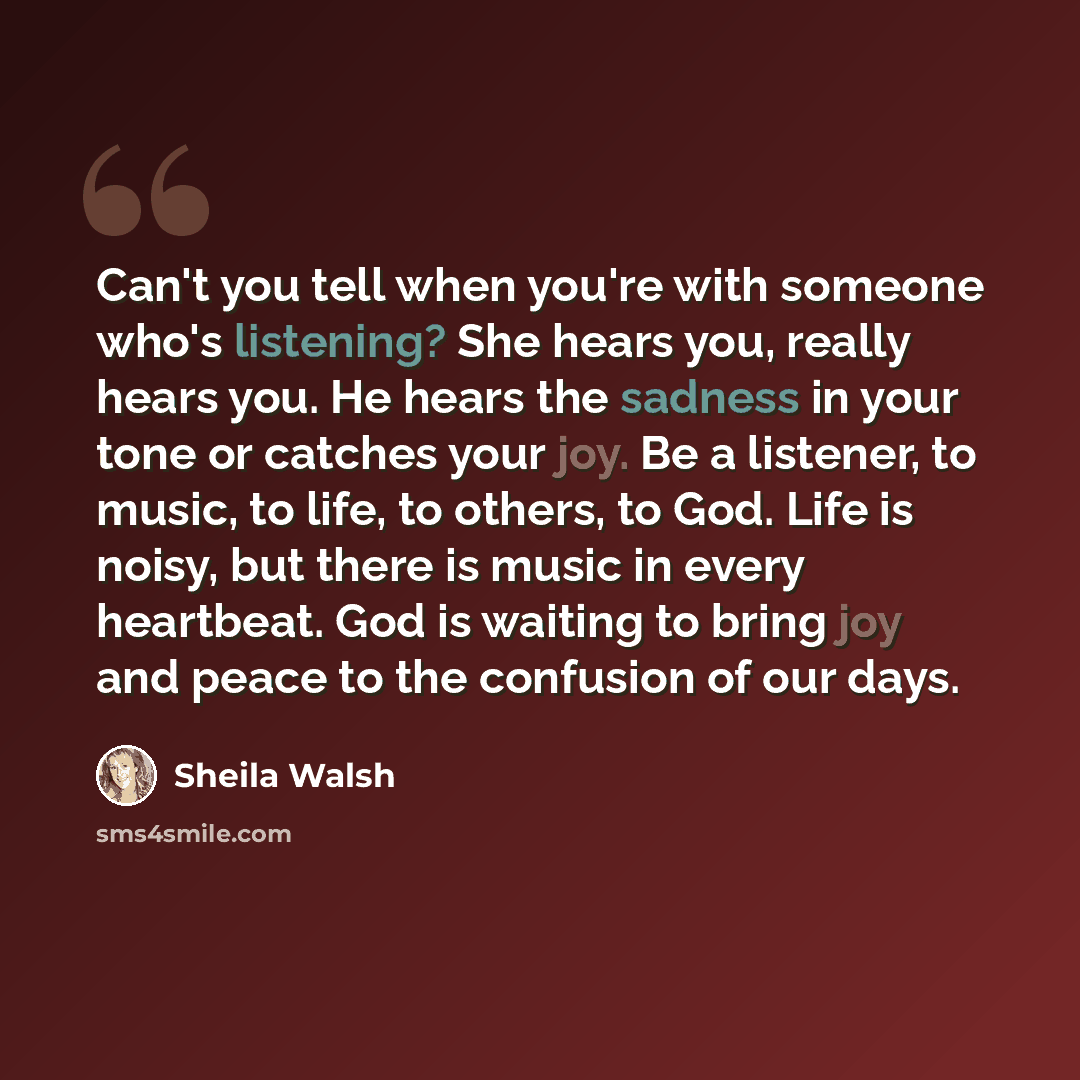 “Can't you tell when you're with someone who's listening? She hears you, really hears you. He hears the sadness in your tone or catches your joy. Be a listener, to music, to life, to others, to God. Life is noisy, but there is music in every heartbeat. God is waiting to bring joy and peace to the…” quote by Sheila Walsh