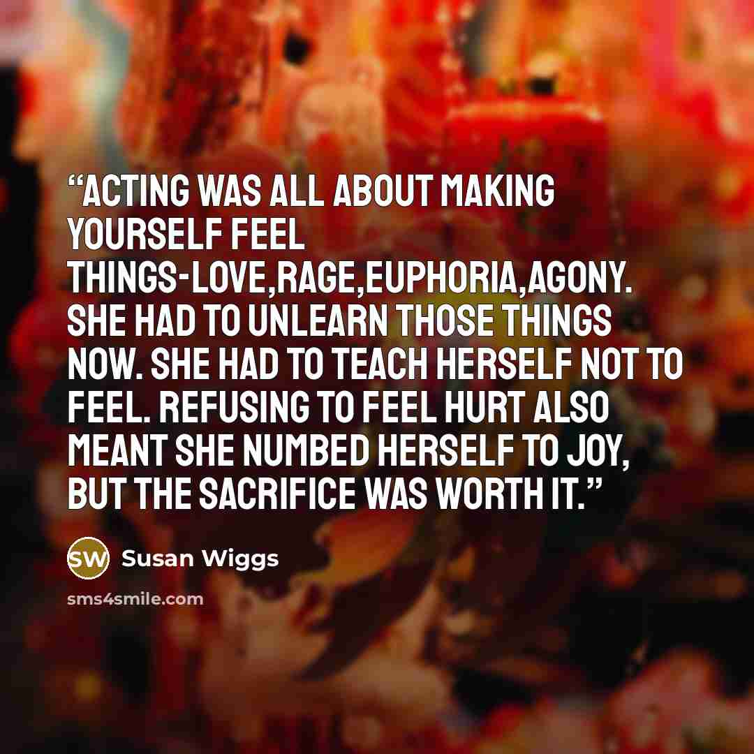 “Acting was all about making yourself feel things-love,rage,euphoria,agony. She had to unlearn those things now. She had to teach herself not to feel. Refusing to feel hurt also meant she numbed herself to joy, but the sacrifice was worth it.” quote by Susan Wiggs