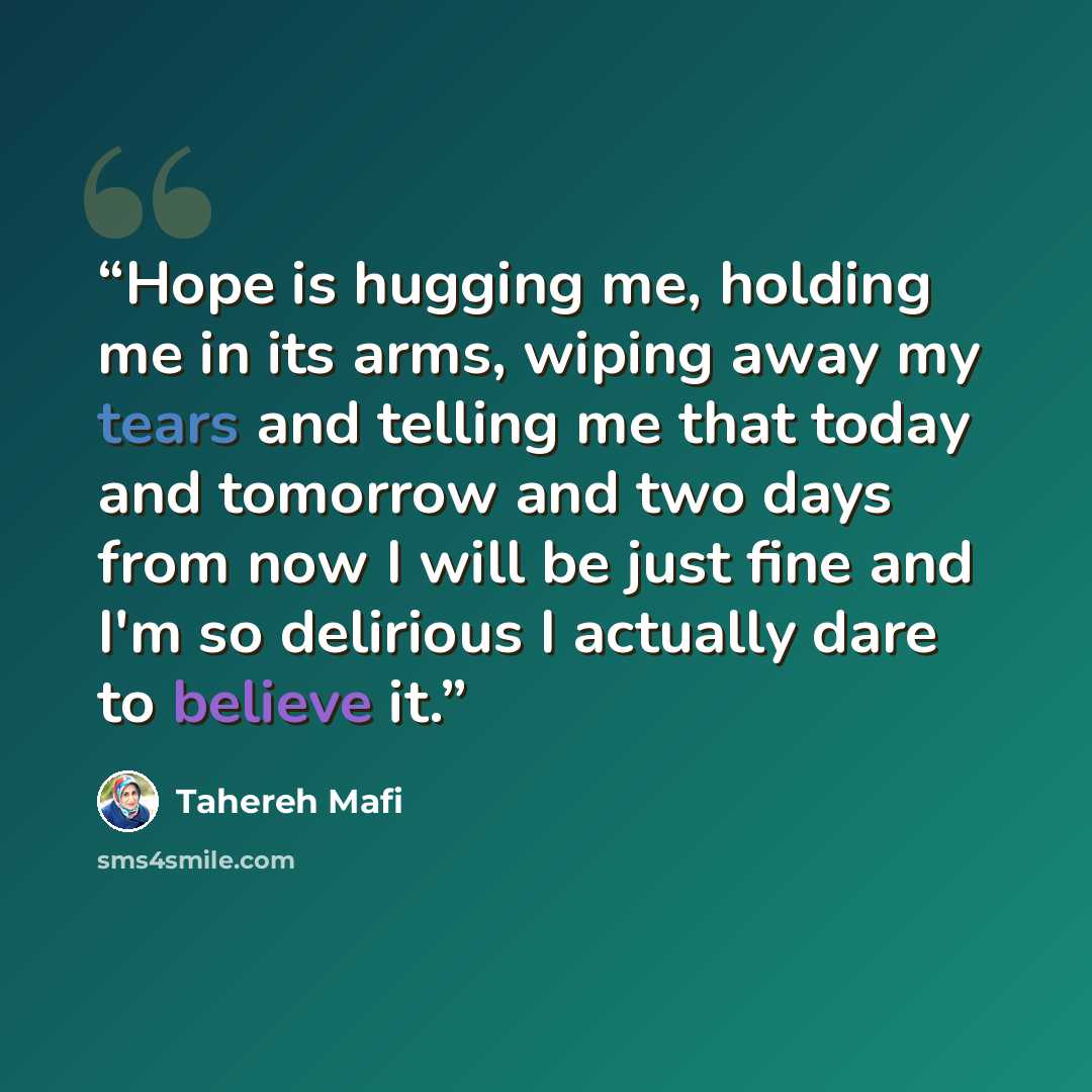“Hope is hugging me, holding me in its arms, wiping away my tears and telling me that today and tomorrow and two days from now I will be just fine and I'm so delirious I actually dare to believe it.” quote by Tahereh Mafi