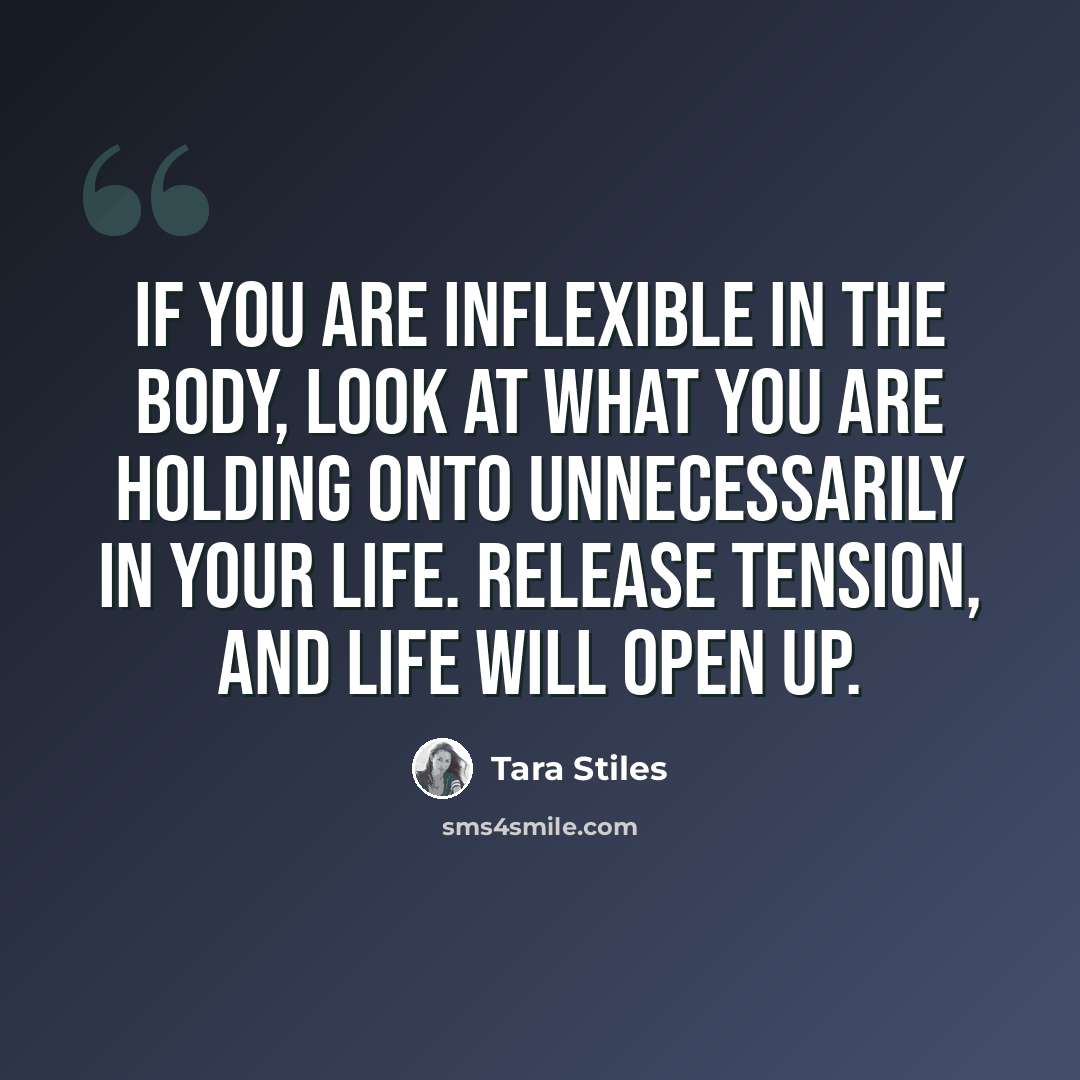 “If you are inflexible in the body, look at what you are holding onto unnecessarily in your life. Release tension, and life will open up.” quote by Tara Stiles