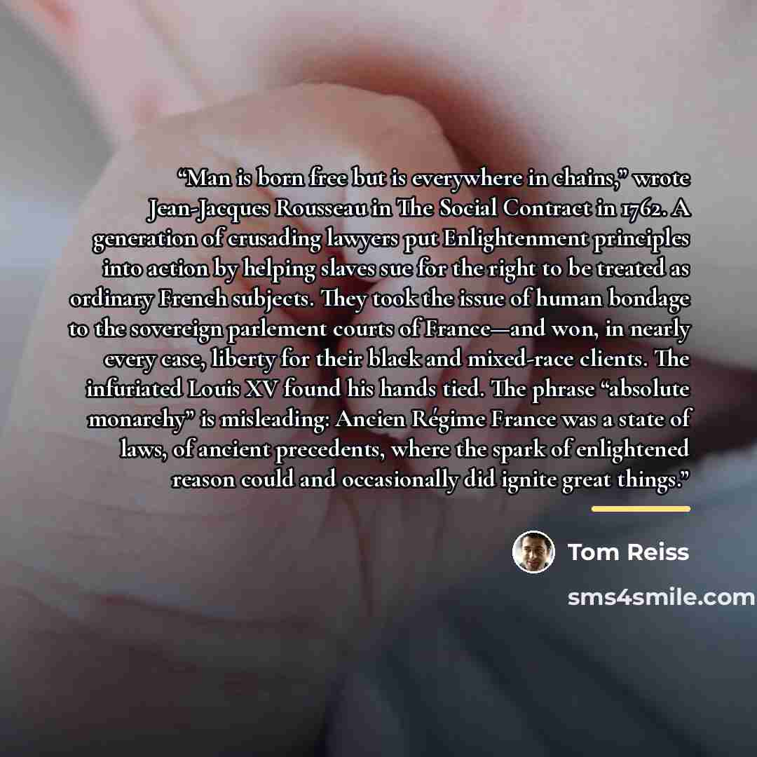“Man is born free but is everywhere in chains,” wrote Jean-Jacques Rousseau in The Social Contract in 1762. A generation of crusading lawyers put Enlightenment principles into action by helping slaves sue for the right to be treated as ordinary French subjects. They took the issue of human bondage…” quote by Tom Reiss