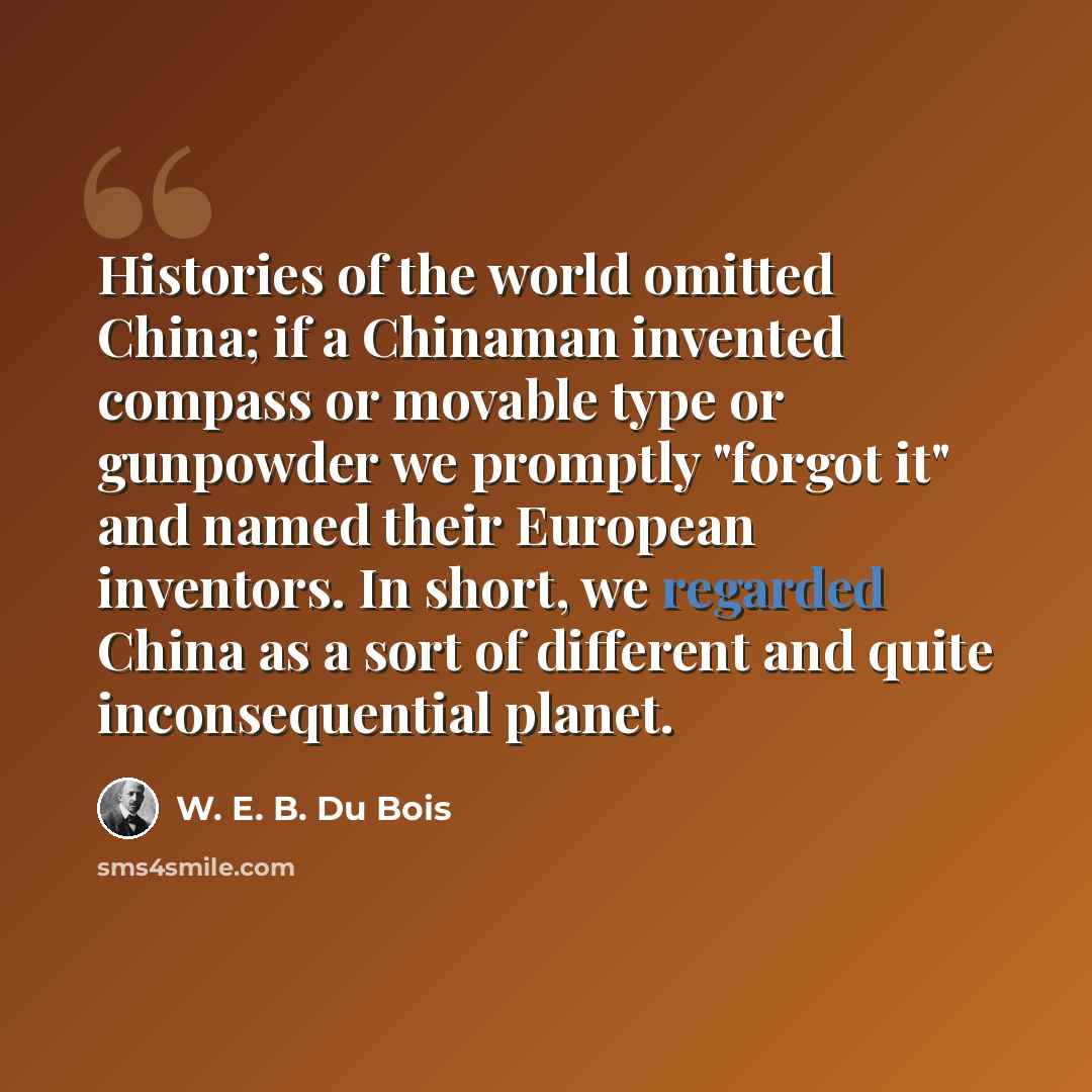 “Histories of the world omitted China; if a Chinaman invented compass or movable type or gunpowder we promptly "forgot it" and named their European inventors. In short, we regarded China as a sort of different and quite inconsequential planet.” quote by W. E. B. Du Bois