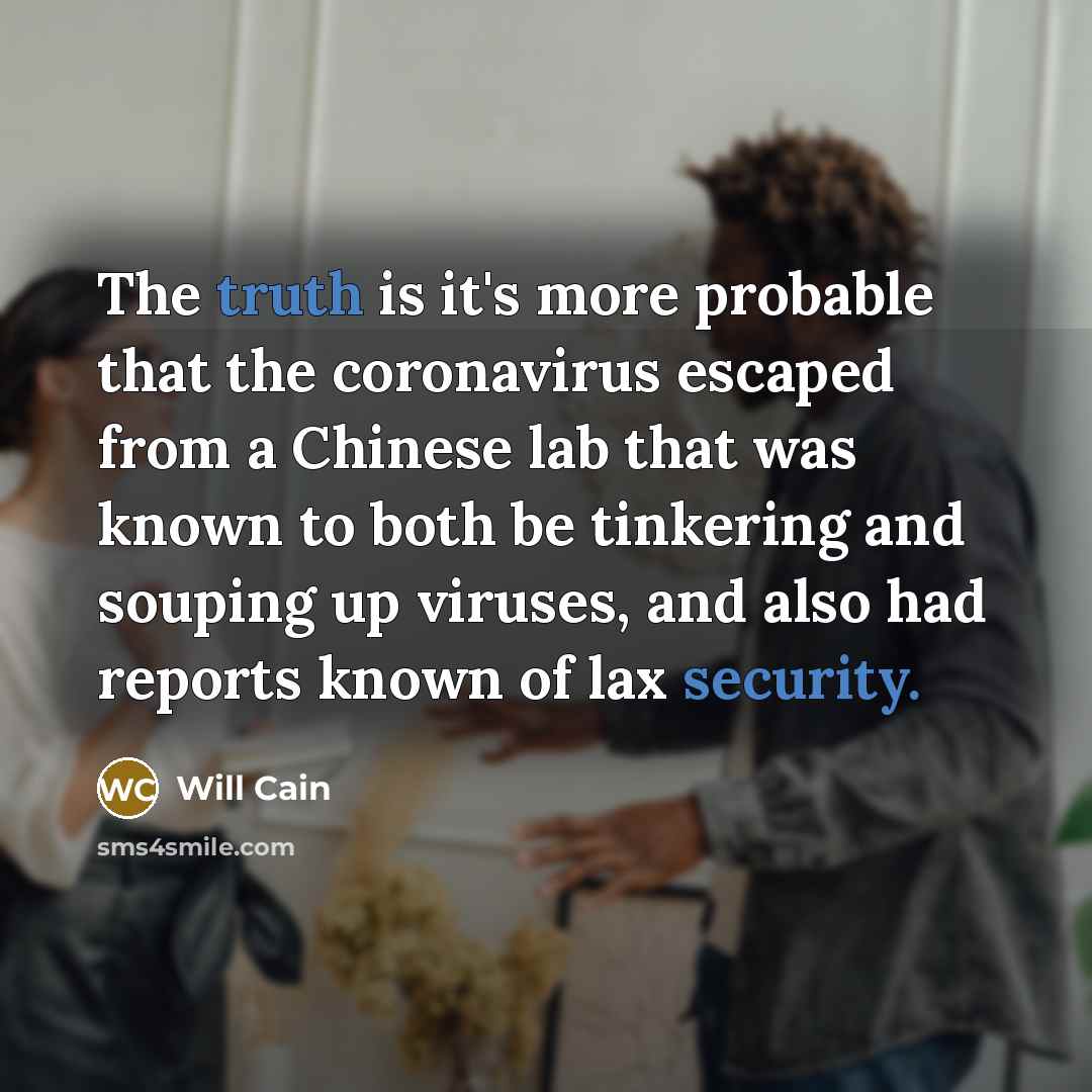 “The truth is it's more probable that the coronavirus escaped from a Chinese lab that was known to both be tinkering and souping up viruses, and also had reports known of lax security.” quote by Will Cain