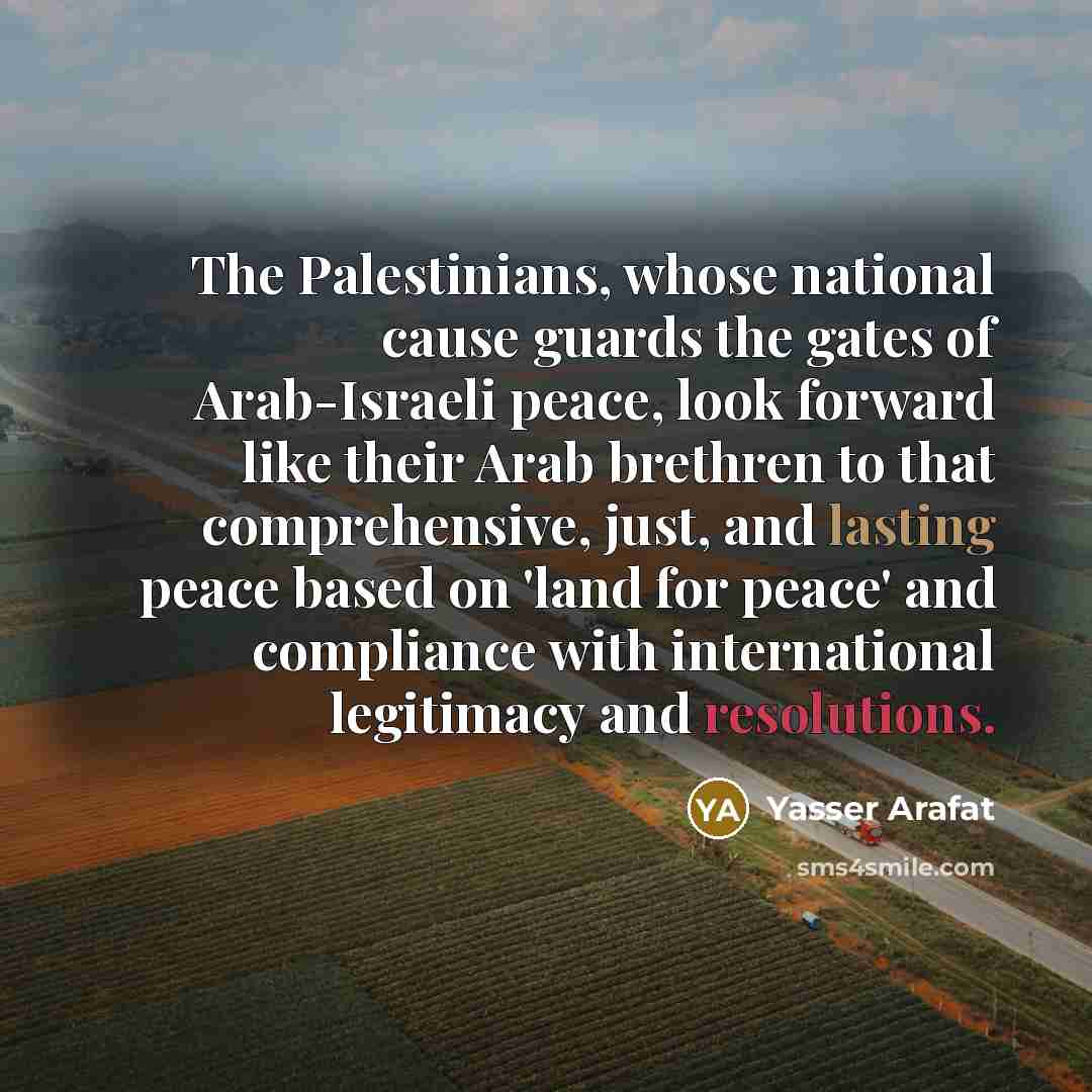 “The Palestinians, whose national cause guards the gates of Arab-Israeli peace, look forward like their Arab brethren to that comprehensive, just, and lasting peace based on 'land for peace' and compliance with international legitimacy and resolutions.” quote by Yasser Arafat