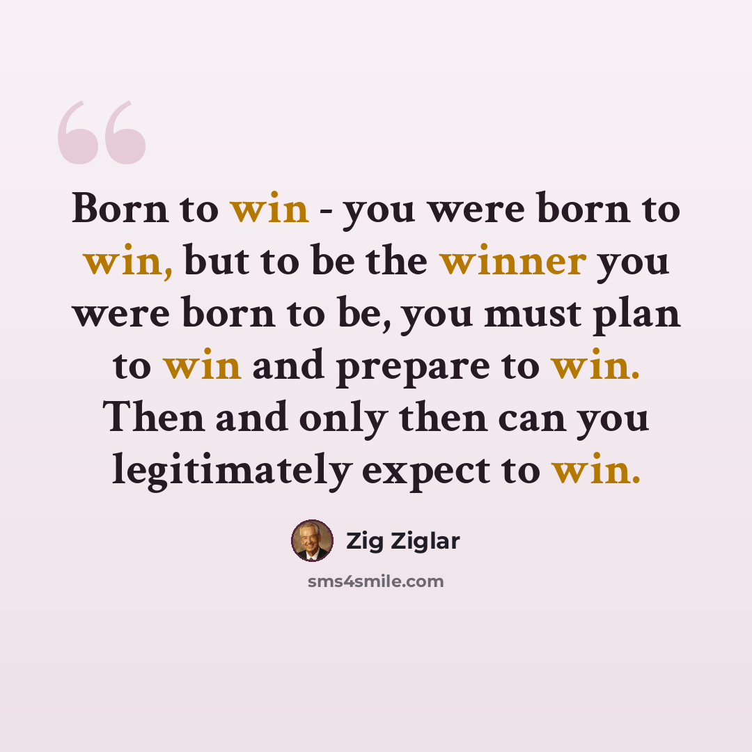 “Born to win - you were born to win, but to be the winner you were born to be, you must plan to win and prepare to win. Then and only then can you legitimately expect to win.” quote by Zig Ziglar