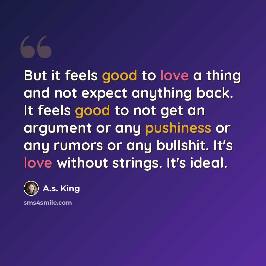 “But it feels good to love a thing and not expect anything back. It feels good to not get an argument or any pushiness or any rumors or any bullshit. It's love without strings. It's ideal.” quote by A.S. King