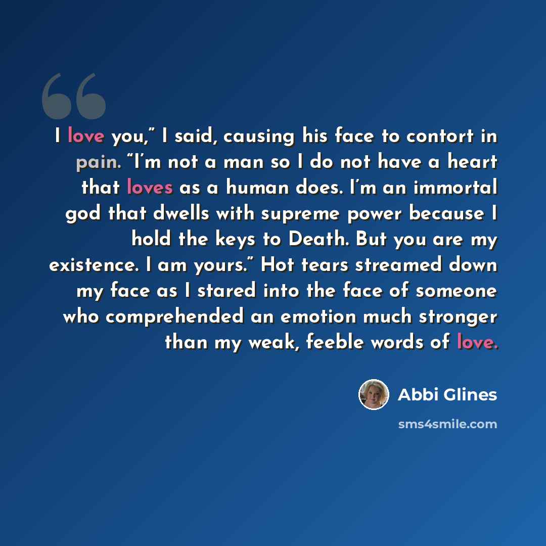 “I love you,” I said, causing his face to contort in pain. “I’m not a man so I do not have a heart that loves as a human does. I’m an immortal god that dwells with supreme power because I hold the keys to Death. But you are my existence. I am yours.” Hot tears streamed down my face as I stared into…” quote by Abbi Glines