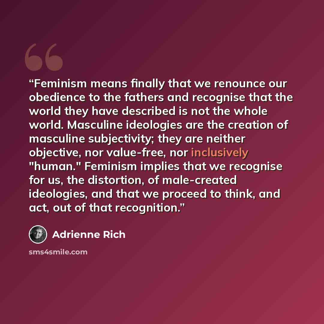 “Feminism means finally that we renounce our obedience to the fathers and recognise that the world they have described is not the whole world. Masculine ideologies are the creation of masculine subjectivity; they are neither objective, nor value-free, nor inclusively "human." Feminism implies that…” quote by Adrienne Rich