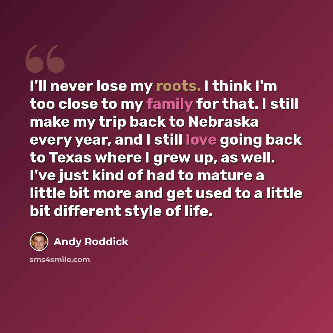 “I'll never lose my roots. I think I'm too close to my family for that. I still make my trip back to Nebraska every year, and I still love going back to Texas where I grew up, as well. I've just kind of had to mature a little bit more and get used to a little bit different style of life.” quote by Andy Roddick