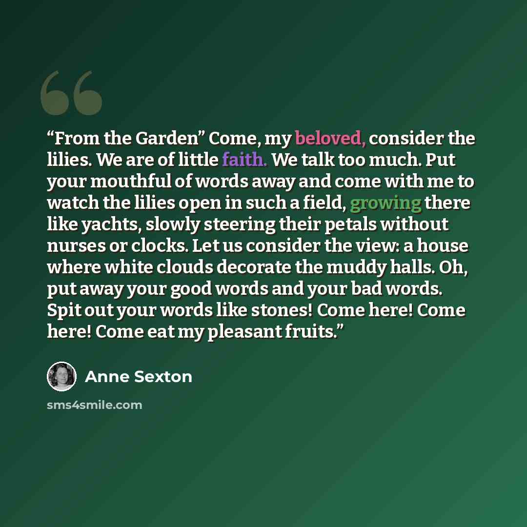 “From the Garden” Come, my beloved, consider the lilies. We are of little faith. We talk too much. Put your mouthful of words away and come with me to watch the lilies open in such a field, growing there like yachts, slowly steering their petals without nurses or clocks. Let us consider the view: a…” quote by Anne Sexton