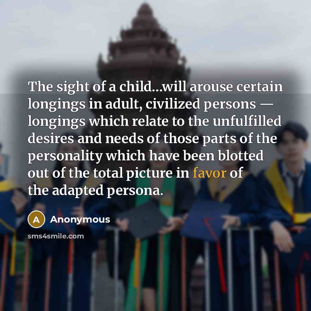 “The sight of a child…will arouse certain longings in adult, civilized persons — longings which relate to the unfulfilled desires and needs of those parts of the personality which have been blotted out of the total picture in favor of the adapted persona.” quote by Anonymous