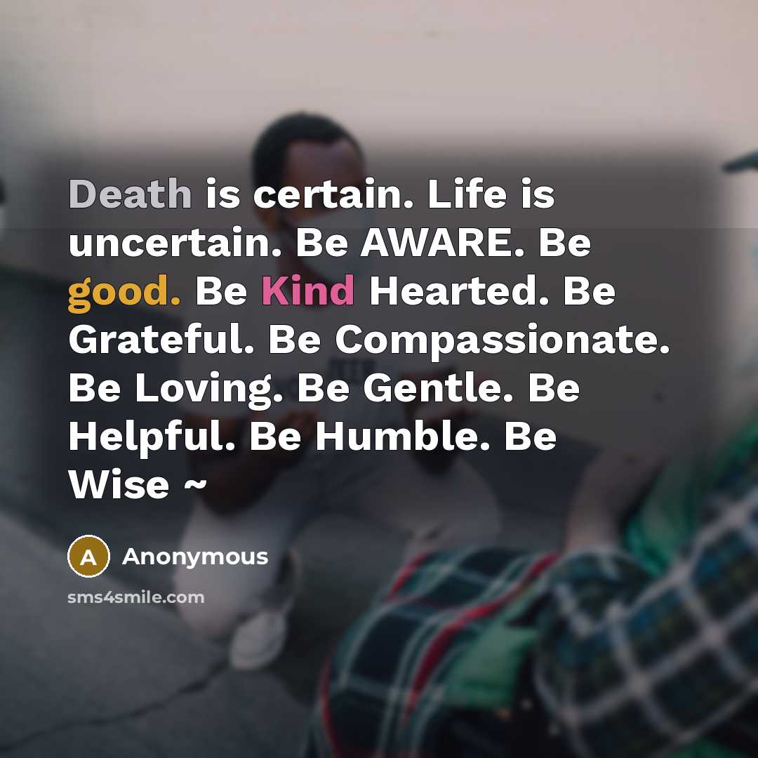“Death is certain. Life is uncertain. Be AWARE. Be good. Be Kind Hearted. Be Grateful. Be Compassionate. Be Loving. Be Gentle. Be Helpful. Be Humble. Be Wise ~” quote by Anonymous
