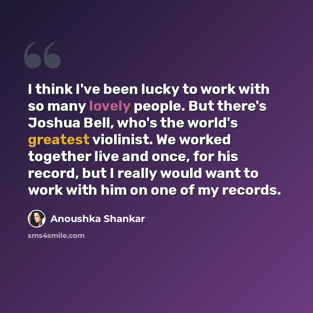 “I think I've been lucky to work with so many lovely people. But there's Joshua Bell, who's the world's greatest violinist. We worked together live and once, for his record, but I really would want to work with him on one of my records.” quote by Anoushka Shankar