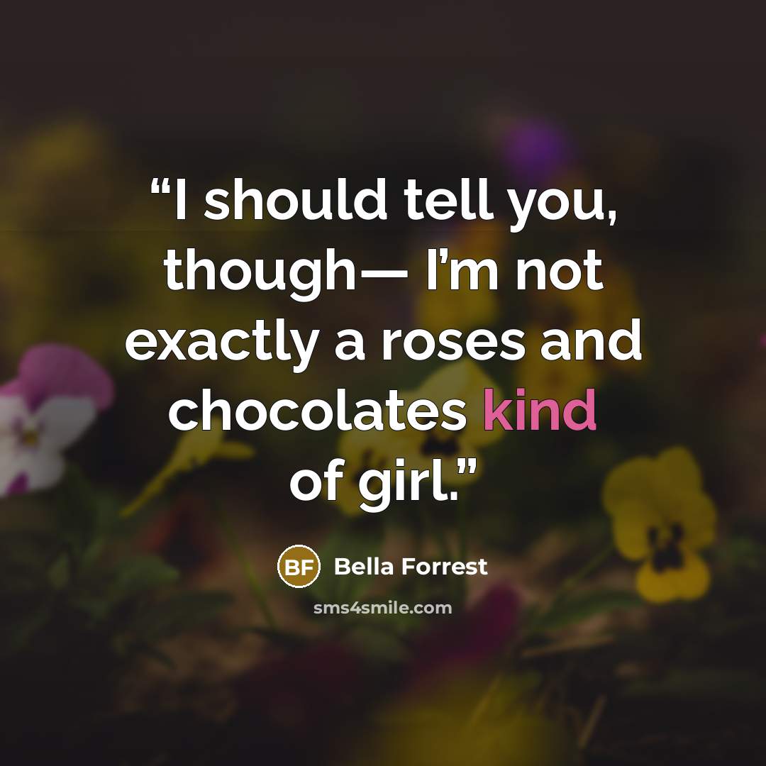 “I should tell you, though— I’m not exactly a roses and chocolates kind of girl.” quote by Bella Forrest