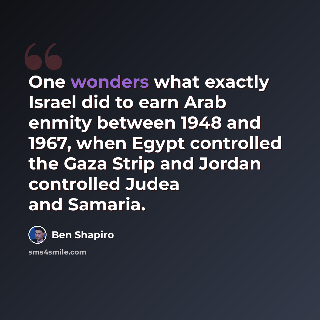 “One wonders what exactly Israel did to earn Arab enmity between 1948 and 1967, when Egypt controlled the Gaza Strip and Jordan controlled Judea and Samaria.” quote by Ben Shapiro