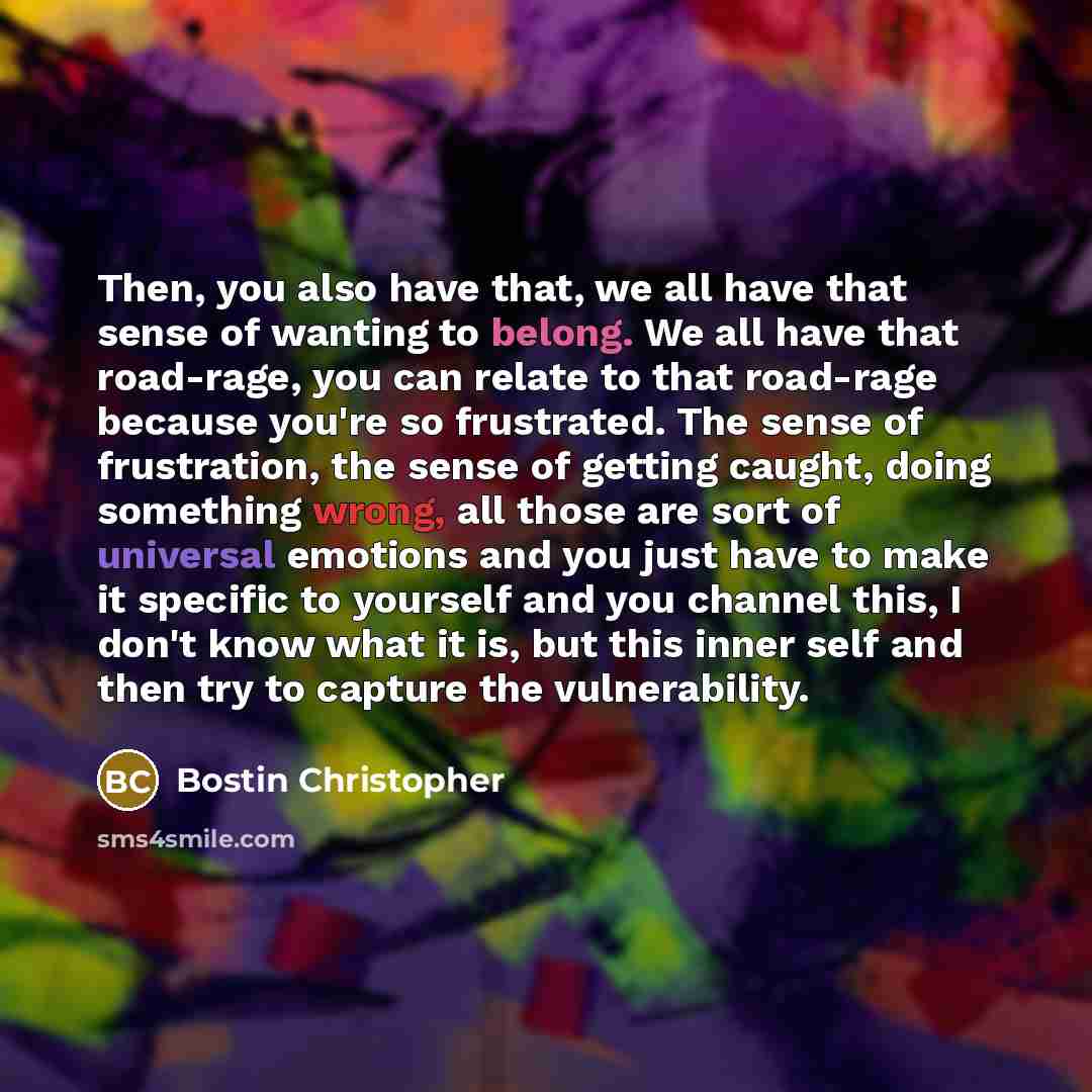 “Then, you also have that, we all have that sense of wanting to belong. We all have that road-rage, you can relate to that road-rage because you're so frustrated. The sense of frustration, the sense of getting caught, doing something wrong, all those are sort of universal emotions and you just have…” quote by Bostin Christopher