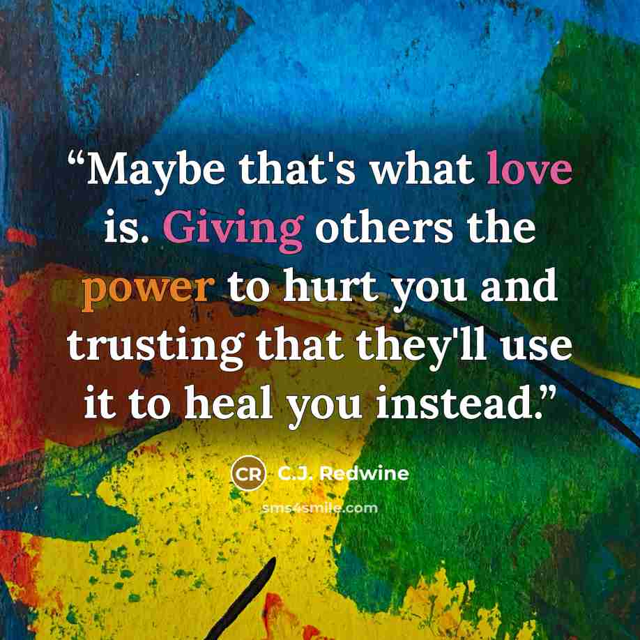 “Maybe that's what love is. Giving others the power to hurt you and trusting that they'll use it to heal you instead.” quote by C.J. Redwine
