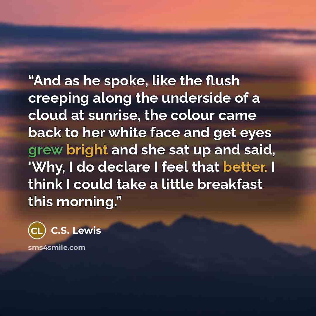 “And as he spoke, like the flush creeping along the underside of a cloud at sunrise, the colour came back to her white face and get eyes grew bright and she sat up and said, 'Why, I do declare I feel that better. I think I could take a little breakfast this morning.” quote by C.S. Lewis