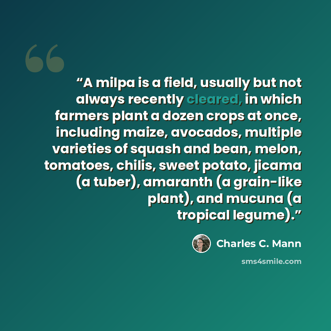 “A milpa is a field, usually but not always recently cleared, in which farmers plant a dozen crops at once, including maize, avocados, multiple varieties of squash and bean, melon, tomatoes, chilis, sweet potato, jicama (a tuber), amaranth (a grain-like plant), and mucuna (a tropical legume).” quote by Charles C. Mann
