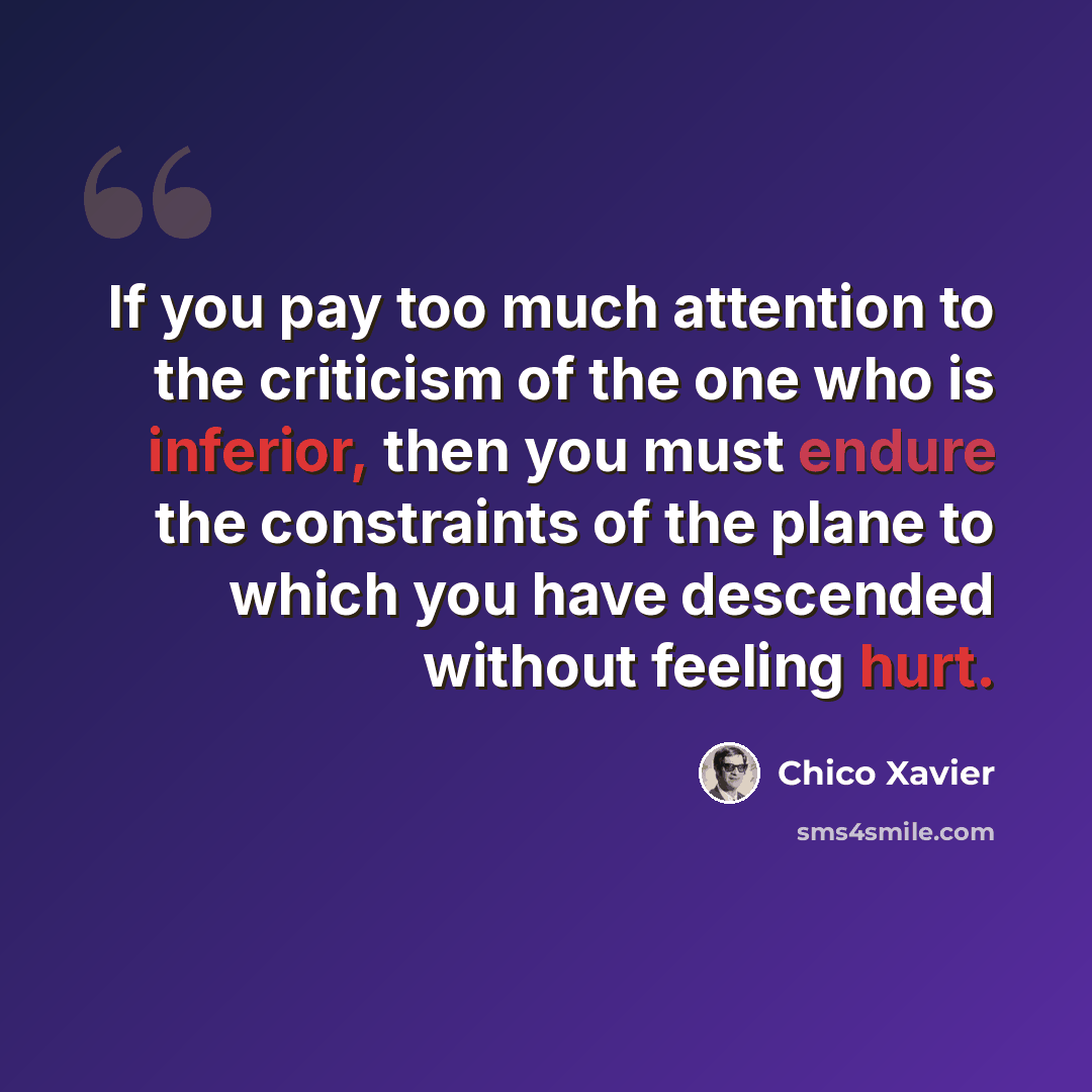 “If you pay too much attention to the criticism of the one who is inferior, then you must endure the constraints of the plane to which you have descended without feeling hurt.” quote by Chico Xavier