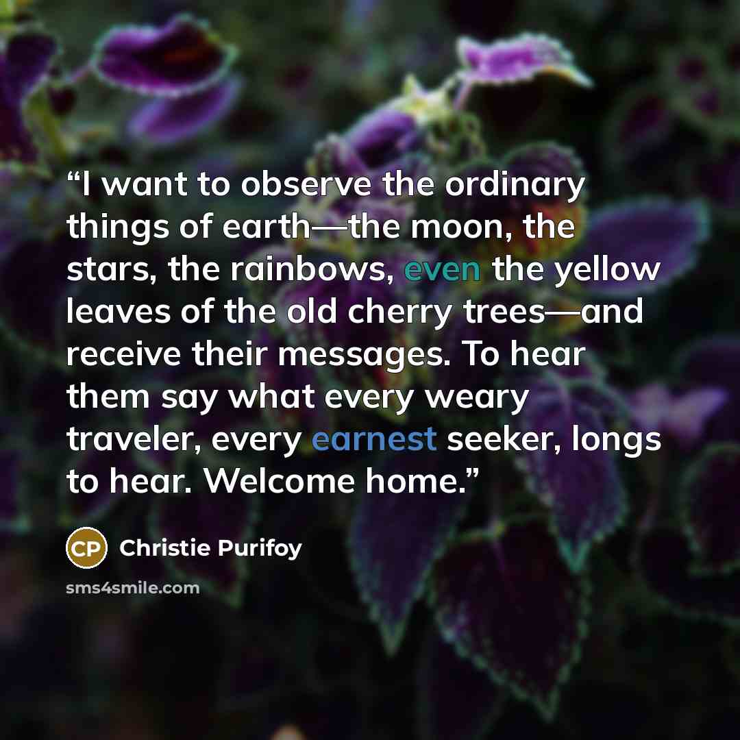 “I want to observe the ordinary things of earth—the moon, the stars, the rainbows, even the yellow leaves of the old cherry trees—and receive their messages. To hear them say what every weary traveler, every earnest seeker, longs to hear. Welcome home.” quote by Christie Purifoy