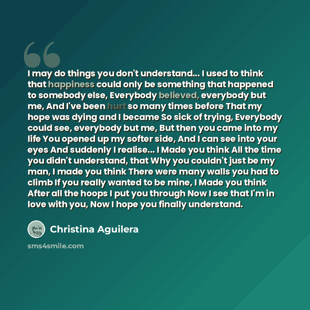 “I may do things you don't understand... I used to think that happiness could only be something that happened to somebody else, Everybody believed, everybody but me, And I've been hurt so many times before That my hope was dying and I became So sick of trying, Everybody could see, everybody but me…” quote by Christina Aguilera