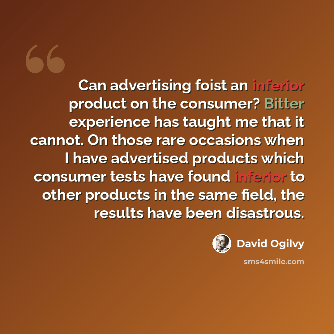 “Can advertising foist an inferior product on the consumer? Bitter experience has taught me that it cannot. On those rare occasions when I have advertised products which consumer tests have found inferior to other products in the same field, the results have been disastrous.” quote by David Ogilvy