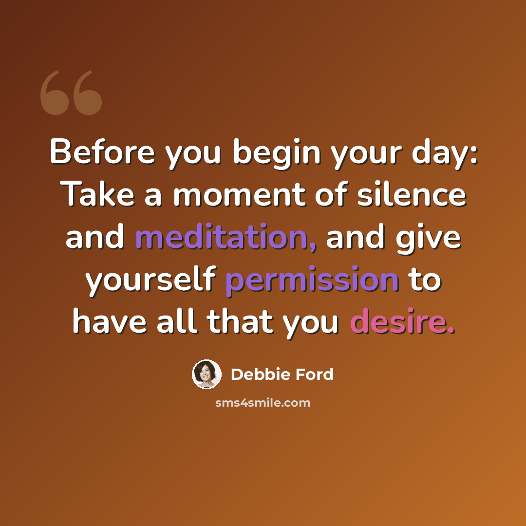 “Before you begin your day: Take a moment of silence and meditation, and give yourself permission to have all that you desire.” quote by Debbie Ford