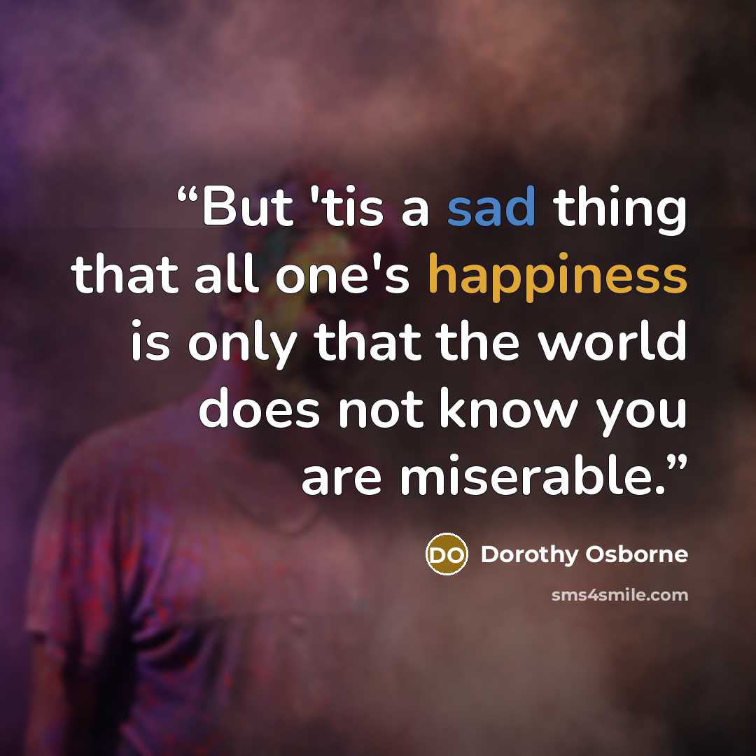 “But 'tis a sad thing that all one's happiness is only that the world does not know you are miserable.” quote by Dorothy Osborne