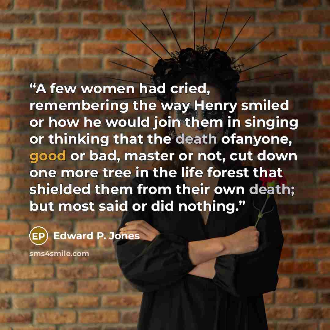 “A few women had cried, remembering the way Henry smiled or how he would join them in singing or thinking that the death ofanyone, good or bad, master or not, cut down one more tree in the life forest that shielded them from their own death; but most said or did nothing.” quote by Edward P. Jones