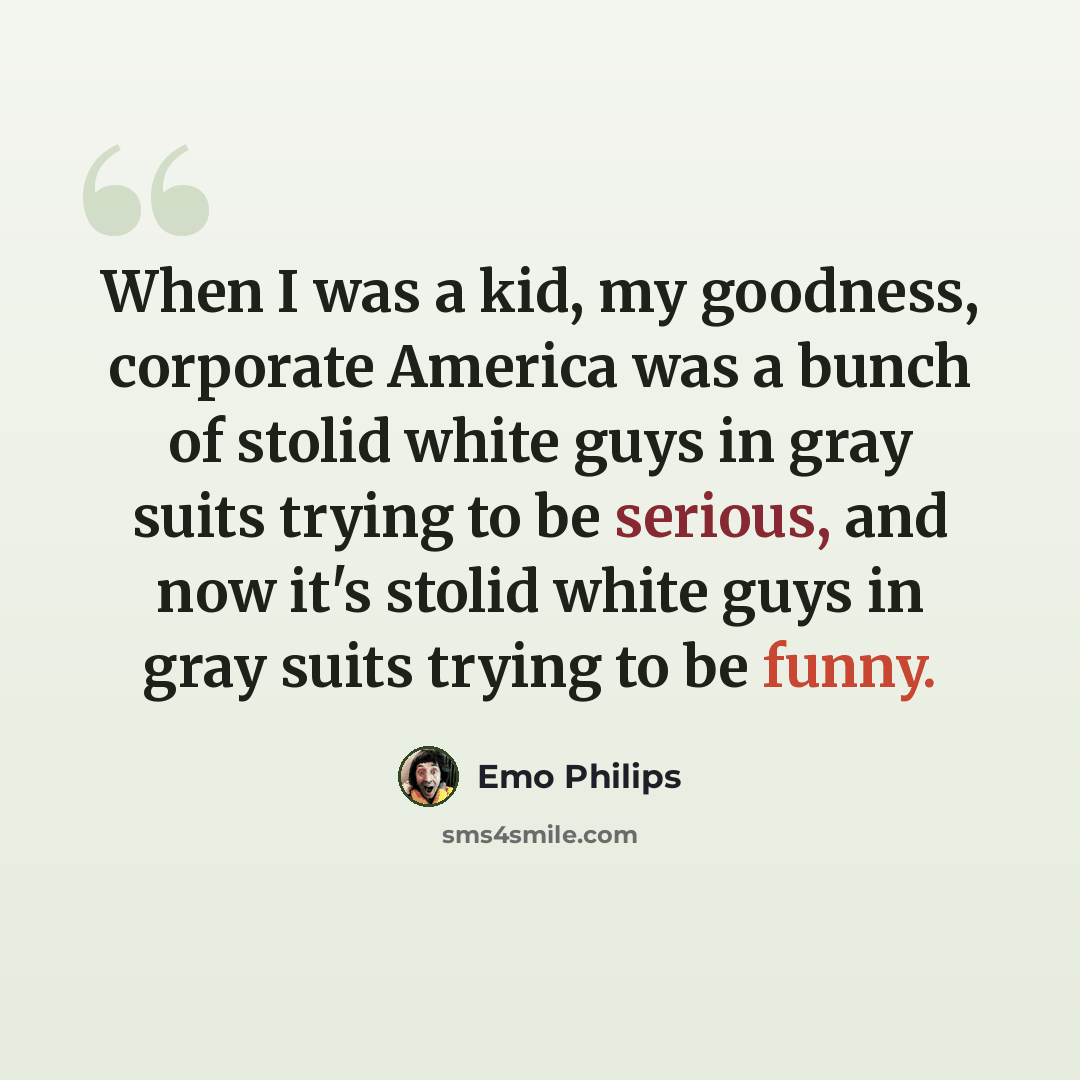 “When I was a kid, my goodness, corporate America was a bunch of stolid white guys in gray suits trying to be serious, and now it's stolid white guys in gray suits trying to be funny.” quote by Emo Philips