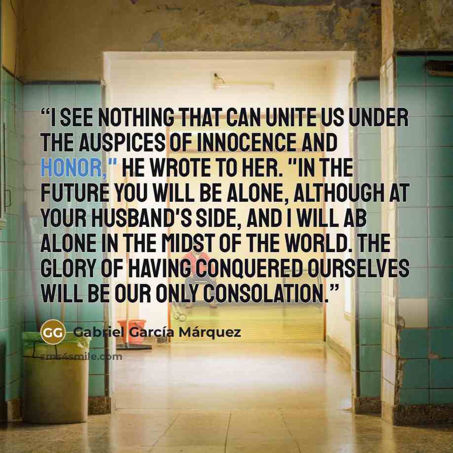 “I see nothing that can unite us under the auspices of innocence and honor," he wrote to her. "In the future you will be alone, although at your husband's side, and I will ab alone in the midst of the world. The glory of having conquered ourselves will be our only consolation.” quote by Gabriel García Márquez
