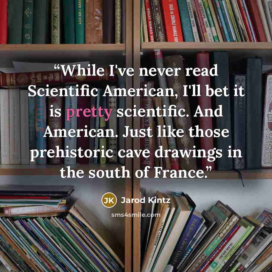 “While I've never read Scientific American, I'll bet it is pretty scientific. And American. Just like those prehistoric cave drawings in the south of France.” quote by Jarod Kintz
