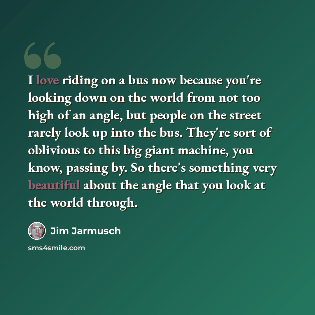 “I love riding on a bus now because you're looking down on the world from not too high of an angle, but people on the street rarely look up into the bus. They're sort of oblivious to this big giant machine, you know, passing by. So there's something very beautiful about the angle that you look at…” quote by Jim Jarmusch