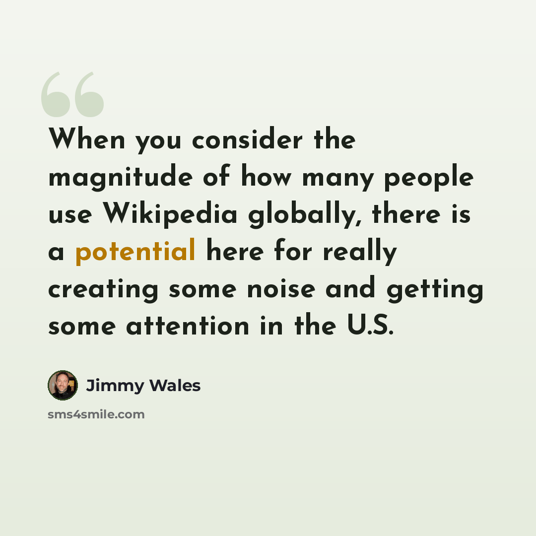 “When you consider the magnitude of how many people use Wikipedia globally, there is a potential here for really creating some noise and getting some attention in the U.S.” quote by Jimmy Wales