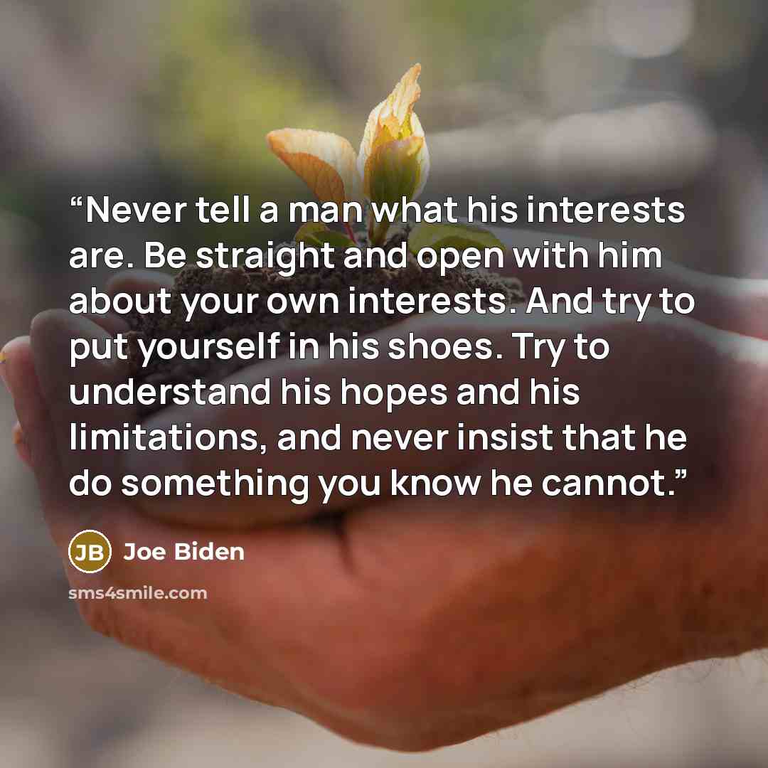 “Never tell a man what his interests are. Be straight and open with him about your own interests. And try to put yourself in his shoes. Try to understand his hopes and his limitations, and never insist that he do something you know he cannot.” quote by Joe Biden