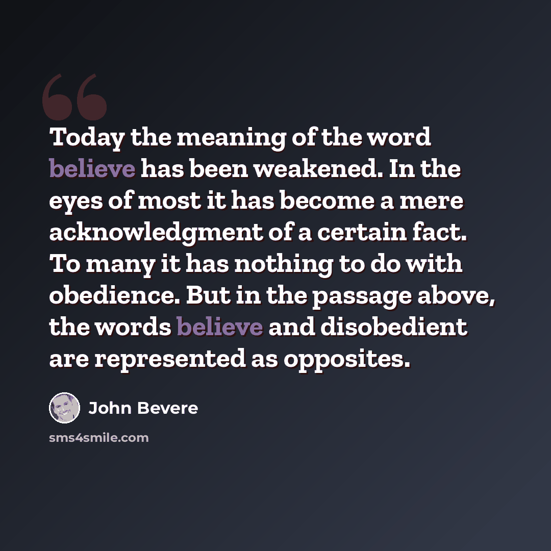 “Today the meaning of the word believe has been weakened. In the eyes of most it has become a mere acknowledgment of a certain fact. To many it has nothing to do with obedience. But in the passage above, the words believe and disobedient are represented as opposites.” quote by John Bevere