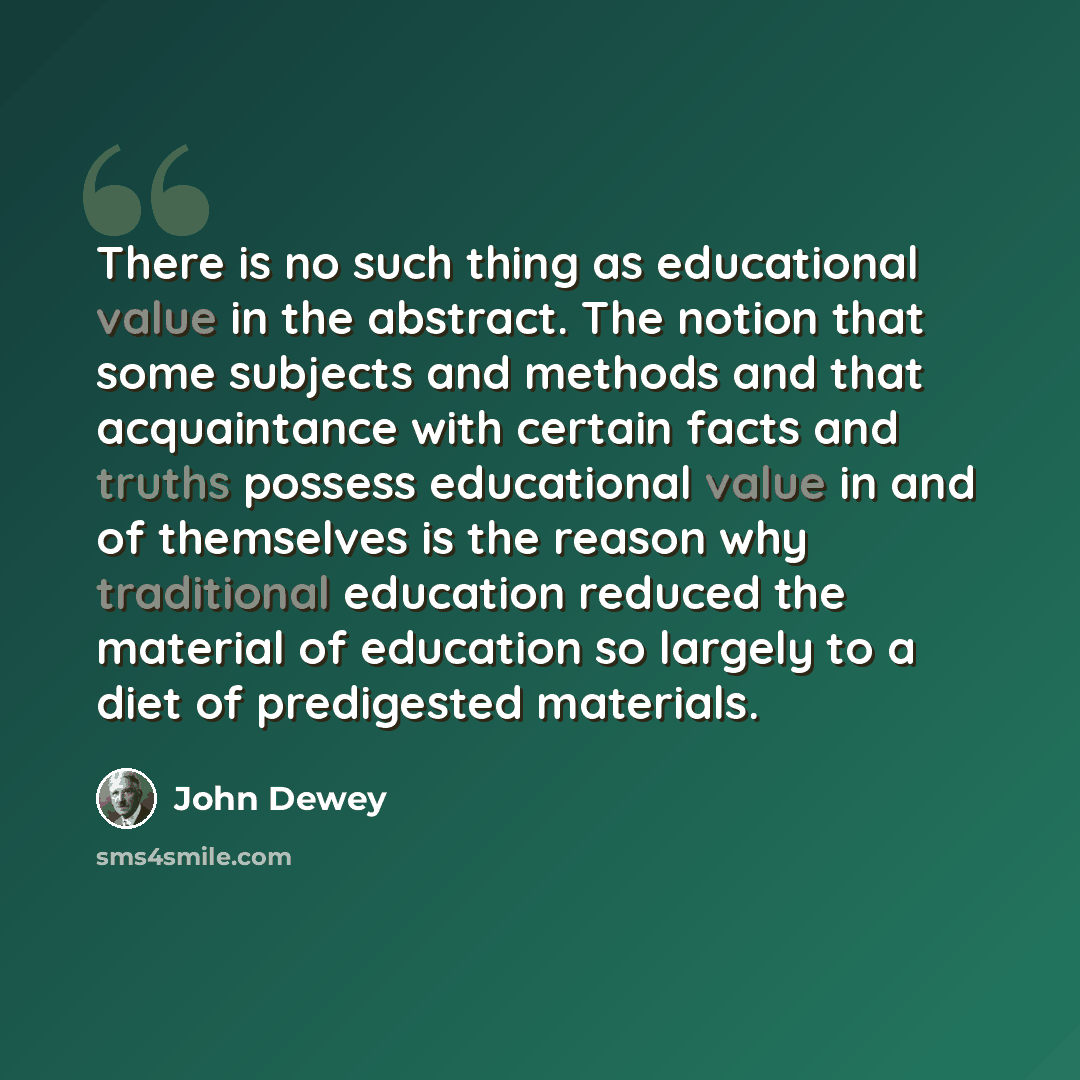 “There is no such thing as educational value in the abstract. The notion that some subjects and methods and that acquaintance with certain facts and truths possess educational value in and of themselves is the reason why traditional education reduced the material of education so largely to a diet…” quote by John Dewey