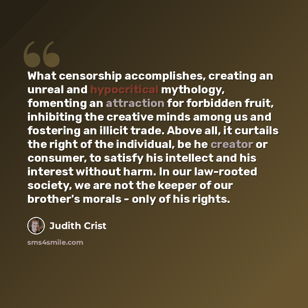 “What censorship accomplishes, creating an unreal and hypocritical mythology, fomenting an attraction for forbidden fruit, inhibiting the creative minds among us and fostering an illicit trade. Above all, it curtails the right of the individual, be he creator or consumer, to satisfy his intellect…” quote by Judith Crist