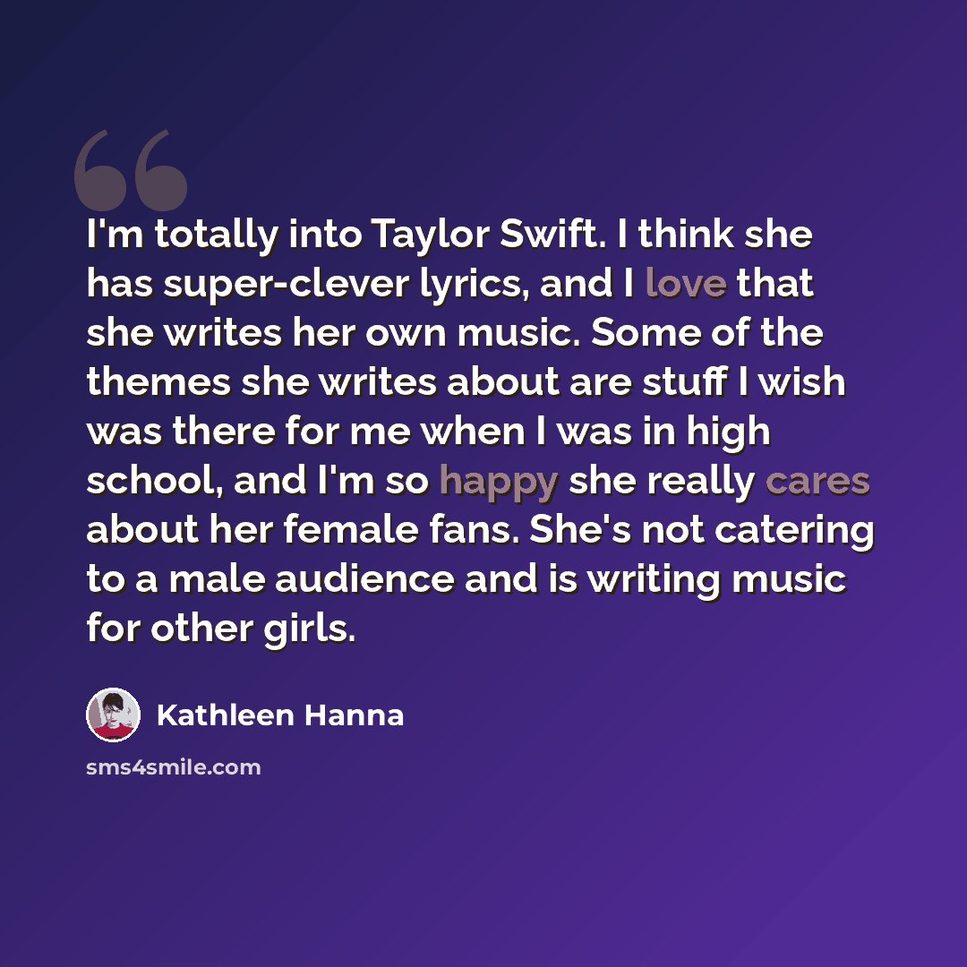 “I'm totally into Taylor Swift. I think she has super-clever lyrics, and I love that she writes her own music. Some of the themes she writes about are stuff I wish was there for me when I was in high school, and I'm so happy she really cares about her female fans. She's not catering to a male…” quote by Kathleen Hanna